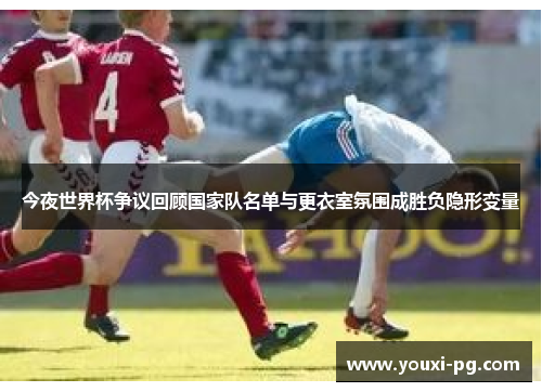 今夜世界杯争议回顾国家队名单与更衣室氛围成胜负隐形变量