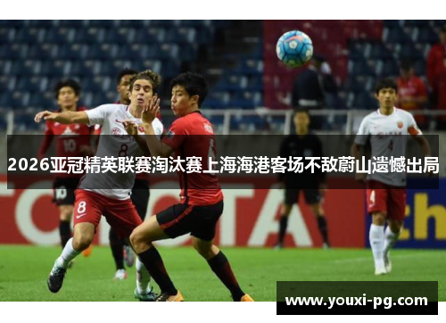 2026亚冠精英联赛淘汰赛上海海港客场不敌蔚山遗憾出局 2026亚冠精英联赛淘汰赛上海海港客场不敌蔚山遗憾出局