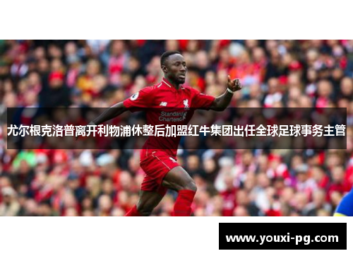 尤尔根克洛普离开利物浦休整后加盟红牛集团出任全球足球事务主管