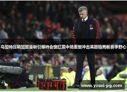 乌加特压哨加盟曼联引爆转会窗红魔中场重塑冲击英超格局新赛季野心 乌加特压哨加盟曼联引爆转会窗红魔中场重塑冲击英超格局新赛季野心