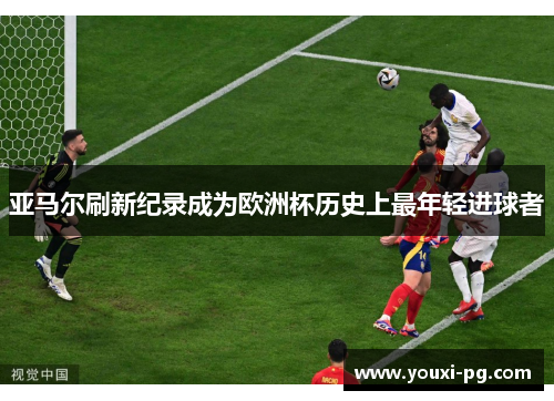 亚马尔刷新纪录成为欧洲杯历史上最年轻进球者 亚马尔刷新纪录成为欧洲杯历史上最年轻进球者