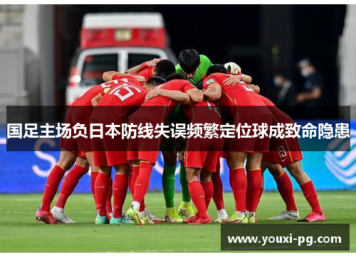 国足主场负日本防线失误频繁定位球成致命隐患 国足主场负日本防线失误频繁定位球成致命隐患