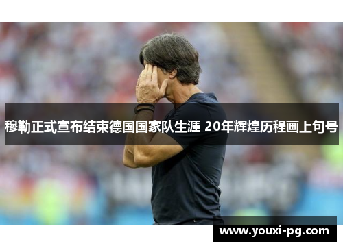 穆勒正式宣布结束德国国家队生涯 20年辉煌历程画上句号