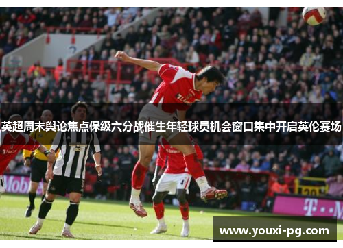 英超周末舆论焦点保级六分战催生年轻球员机会窗口集中开启英伦赛场