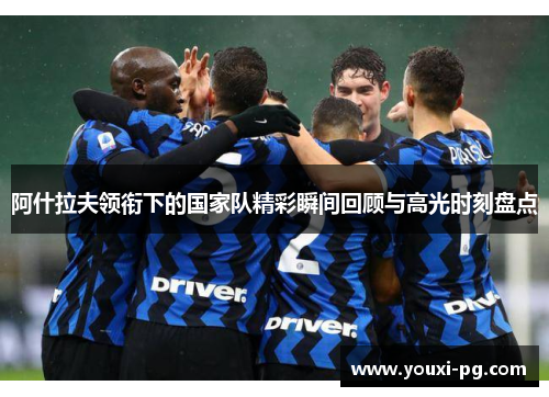 阿什拉夫领衔下的国家队精彩瞬间回顾与高光时刻盘点 阿什拉夫领衔下的国家队精彩瞬间回顾与高光时刻盘点