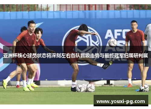 亚洲杯核心球员状态将深刻左右各队晋级走势与最终冠军归属研判展 亚洲杯核心球员状态将深刻左右各队晋级走势与最终冠军归属研判展