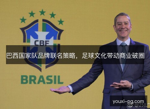 巴西国家队品牌联名策略,足球文化带动商业破圈 巴西国家队品牌联名策略,足球文化带动商业破圈